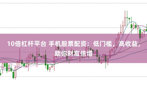 10倍杠杆平台 手机股票配资：低门槛，高收益，助你财富倍增