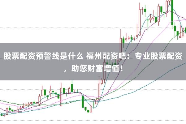 股票配资预警线是什么 福州配资吧：专业股票配资，助您财富增值！