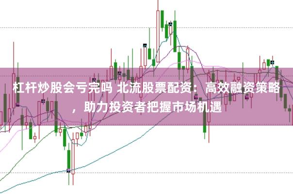 杠杆炒股会亏完吗 北流股票配资：高效融资策略，助力投资者把握市场机遇