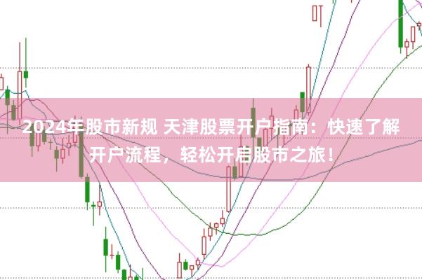 2024年股市新规 天津股票开户指南：快速了解开户流程，轻松开启股市之旅！