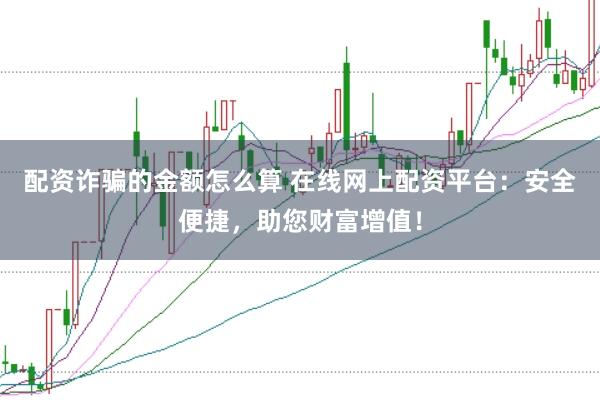 配资诈骗的金额怎么算 在线网上配资平台：安全便捷，助您财富增值！