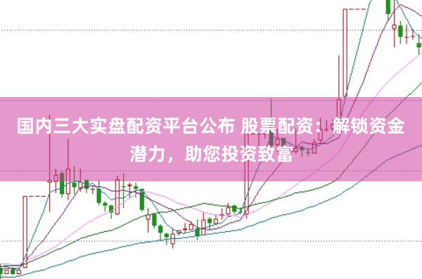 国内三大实盘配资平台公布 股票配资：解锁资金潜力，助您投资致富
