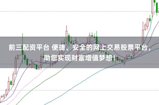 前三配资平台 便捷、安全的网上交易股票平台，助您实现财富增值梦想！