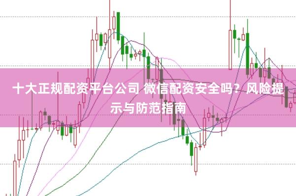 十大正规配资平台公司 微信配资安全吗？风险提示与防范指南