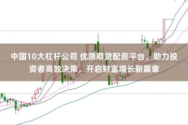 中国10大杠杆公司 优质期货配资平台，助力投资者高效决策，开启财富增长新篇章