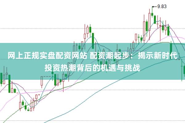 网上正规实盘配资网站 配资潮起步：揭示新时代投资热潮背后的机遇与挑战