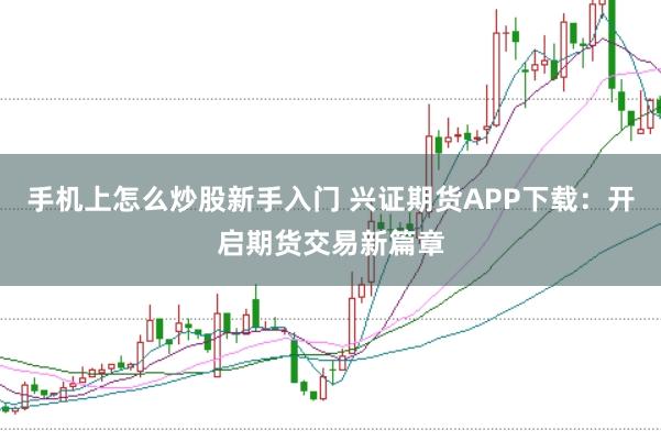 手机上怎么炒股新手入门 兴证期货APP下载：开启期货交易新篇章
