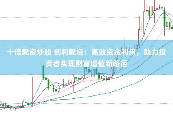 十倍配资炒股 创利配资：高效资金利用，助力投资者实现财富增值新路径