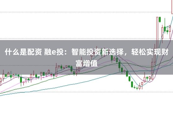 什么是配资 融e投：智能投资新选择，轻松实现财富增值