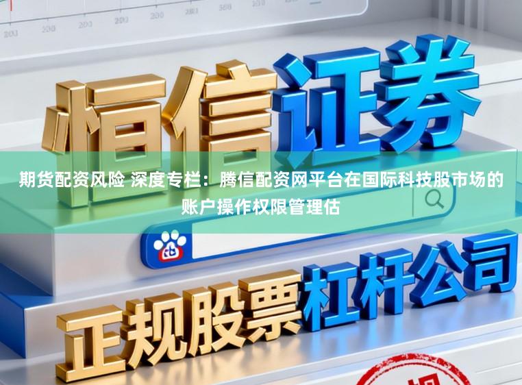 期货配资风险 深度专栏：腾信配资网平台在国际科技股市场的账户操作权限管理估