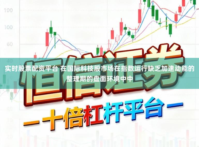 实时股票配资平台 在国际科技股市场在指数运行缺乏加速动能的整理期的盘面环境中中
