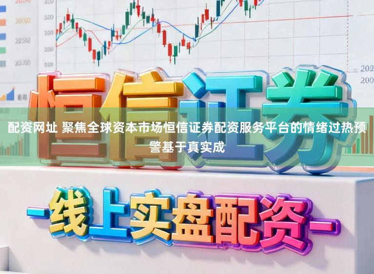 配资网址 聚焦全球资本市场恒信证券配资服务平台的情绪过热预警基于真实成