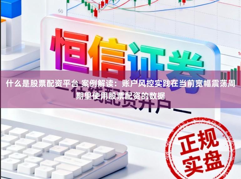 什么是股票配资平台 案例解读：账户风控实践在当前宽幅震荡周期里使用股票配资的数据