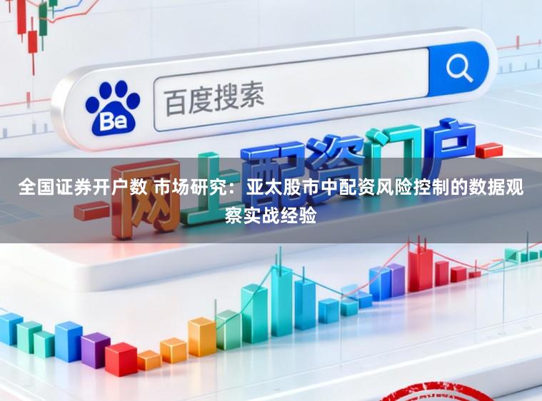 全国证券开户数 市场研究：亚太股市中配资风险控制的数据观察实战经验