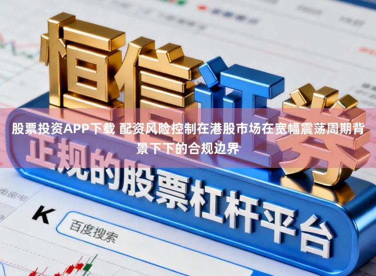 股票投资APP下载 配资风险控制在港股市场在宽幅震荡周期背景下下的合规边界