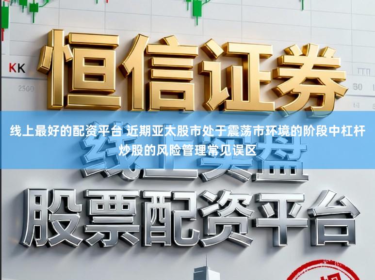 线上最好的配资平台 近期亚太股市处于震荡市环境的阶段中杠杆炒股的风险管理常见误区